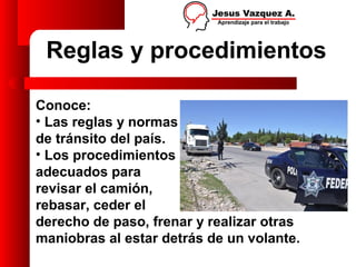 Reglas y procedimientos

Conoce:
• Las reglas y normas
de tránsito del país.
• Los procedimientos
adecuados para
revisar el camión,
rebasar, ceder el
derecho de paso, frenar y realizar otras
maniobras al estar detrás de un volante.
 