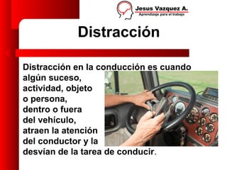 Distracción

Distracción en la conducción es cuando
algún suceso,
actividad, objeto
o persona,
dentro o fuera
del vehículo,
atraen la atención
del conductor y la
desvían de la tarea de conducir.
 
