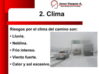 2. Clima

Riesgos por el clima del camino son:
• Lluvia.
• Neblina.
• Frío intenso.
• Viento fuerte.
• Calor y sol excesivo.
 
