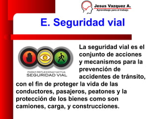 E. Seguridad vial

                      La seguridad vial es el
                      conjunto de acciones
                      y mecanismos para la
                      prevención de
                      accidentes de tránsito,
con el fin de proteger la vida de las
conductores, pasajeros, peatones y la
protección de los bienes como son
camiones, carga, y construcciones.
 