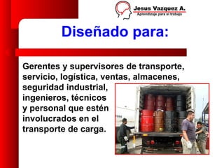 Diseñado para:

Gerentes y supervisores de transporte,
servicio, logística, ventas, almacenes,
seguridad industrial,
ingenieros, técnicos
y personal que estén
involucrados en el
transporte de carga.
 