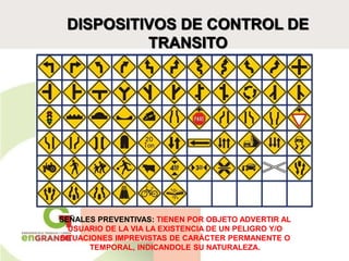 DISPOSITIVOS DE CONTROL DE
TRANSITO
SEÑALES PREVENTIVAS: TIENEN POR OBJETO ADVERTIR AL
USUARIO DE LA VIA LA EXISTENCIA DE UN PELIGRO Y/O
SITUACIONES IMPREVISTAS DE CARÁCTER PERMANENTE O
TEMPORAL, INDICANDOLE SU NATURALEZA.
 