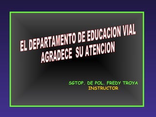 SGTOP. DE POL. FREDY TROYA INSTRUCTOR EL DEPARTAMENTO DE EDUCACION VIAL AGRADECE  SU ATENCION 