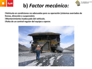 b) Factor mecánico:
Vehículo en condiciones no adecuadas para su operación (sistemas averiados de
frenos, dirección o suspensión).
Mantenimiento inadecuado del vehículo.
Falta de un control regular del equipo a operar.
 
