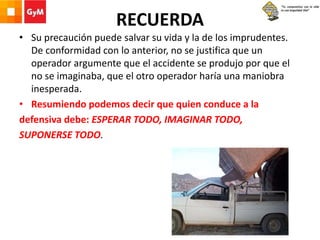RECUERDA
• Su precaución puede salvar su vida y la de los imprudentes.
De conformidad con lo anterior, no se justifica que un
operador argumente que el accidente se produjo por que el
no se imaginaba, que el otro operador haría una maniobra
inesperada.
• Resumiendo podemos decir que quien conduce a la
defensiva debe: ESPERAR TODO, IMAGINAR TODO,
SUPONERSE TODO.
 