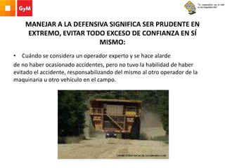 MANEJAR A LA DEFENSIVA SIGNIFICA SER PRUDENTE EN
EXTREMO, EVITAR TODO EXCESO DE CONFIANZA EN SÍ
MISMO:
• Cuándo se considera un operador experto y se hace alarde
de no haber ocasionado accidentes, pero no tuvo la habilidad de haber
evitado el accidente, responsabilizando del mismo al otro operador de la
maquinaria u otro vehículo en el campo.
 