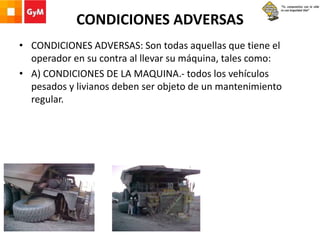 CONDICIONES ADVERSAS
• CONDICIONES ADVERSAS: Son todas aquellas que tiene el
operador en su contra al llevar su máquina, tales como:
• A) CONDICIONES DE LA MAQUINA.- todos los vehículos
pesados y livianos deben ser objeto de un mantenimiento
regular.
 
