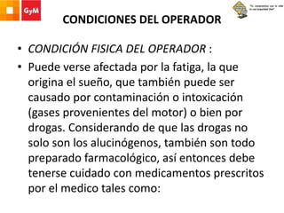 CONDICIONES DEL OPERADOR
• CONDICIÓN FISICA DEL OPERADOR :
• Puede verse afectada por la fatiga, la que
origina el sueño, que también puede ser
causado por contaminación o intoxicación
(gases provenientes del motor) o bien por
drogas. Considerando de que las drogas no
solo son los alucinógenos, también son todo
preparado farmacológico, así entonces debe
tenerse cuidado con medicamentos prescritos
por el medico tales como:
 