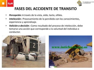 FASES DEL ACCIDENTE DE TRANSITO
• Percepción: A través de la vista, oído, tacto, olfato.
• Intelección : Procesamiento de lo percibido con los conocimientos,
experiencia y aprendizaje.
• Volición o decisión : Como resultado del proceso de intelección, debe
tomarse una acción que corresponde a la voluntad del individuo o
conductor.
 