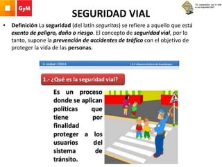 SEGURIDAD VIAL
• Definición La seguridad (del latín seguritas) se refiere a aquello que está
exento de peligro, daño o riesgo. El concepto de seguridad vial, por lo
tanto, supone la prevención de accidentes de tráfico con el objetivo de
proteger la vida de las personas.
 