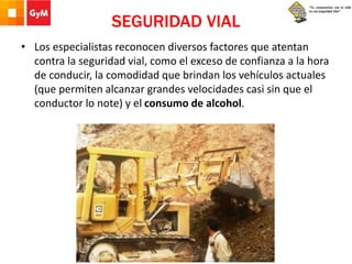 SEGURIDAD VIAL
• Los especialistas reconocen diversos factores que atentan
contra la seguridad vial, como el exceso de confianza a la hora
de conducir, la comodidad que brindan los vehículos actuales
(que permiten alcanzar grandes velocidades casi sin que el
conductor lo note) y el consumo de alcohol.
 