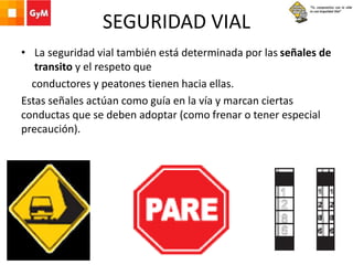 SEGURIDAD VIAL
• La seguridad vial también está determinada por las señales de
transito y el respeto que
conductores y peatones tienen hacia ellas.
Estas señales actúan como guía en la vía y marcan ciertas
conductas que se deben adoptar (como frenar o tener especial
precaución).
 