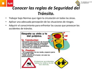 Conocer las reglas de Seguridad del
Tránsito.
• Trabajar bajo Normas que rigen la circulación en todas las áreas.
• Aplicar una adecuada percepción de las situaciones de riesgos.
• Adquirir el conocimiento para enfrentar las causas que provocan los
accidentes de tránsito.
 