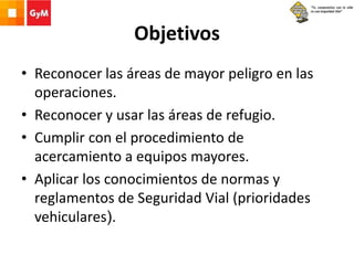 Objetivos
• Reconocer las áreas de mayor peligro en las
operaciones.
• Reconocer y usar las áreas de refugio.
• Cumplir con el procedimiento de
acercamiento a equipos mayores.
• Aplicar los conocimientos de normas y
reglamentos de Seguridad Vial (prioridades
vehiculares).
 