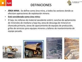 DEFINICIONES
• ÁREA MINA.- Se define como área mina, a todos los sectores donde se
efectúen operaciones de explotación minera.
• Está considerada como área mina:
• El tajo, los rellenos de material excedente estéril, canchas de apilamiento
de minerales de mediana y baja ley, zona de descarga de mineral en
chancado primario, zonas de aparcamiento de equipos de producción,
grifos de servicios para equipos mineros y talleres de mantenimiento de
equipo pesado.
 