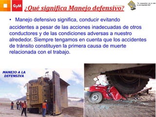 • Manejo defensivo significa, conducir evitando
accidentes a pesar de las acciones inadecuadas de otros
conductores y de las condiciones adversas a nuestro
alrededor. Siempre tengamos en cuenta que los accidentes
de tránsito constituyen la primera causa de muerte
relacionada con el trabajo.
 