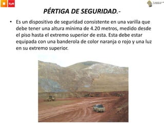 PÉRTIGA DE SEGURIDAD.-
• Es un dispositivo de seguridad consistente en una varilla que
debe tener una altura mínima de 4.20 metros, medido desde
el piso hasta el extremo superior de esta. Esta debe estar
equipada con una banderola de color naranja o rojo y una luz
en su extremo superior.
 