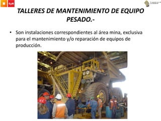 TALLERES DE MANTENIMIENTO DE EQUIPO
PESADO.-
• Son instalaciones correspondientes al área mina, exclusiva
para el mantenimiento y/o reparación de equipos de
producción.
 
