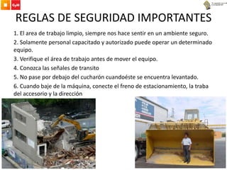 REGLAS DE SEGURIDAD IMPORTANTES
1. El area de trabajo limpio, siempre nos hace sentir en un ambiente seguro.
2. Solamente personal capacitado y autorizado puede operar un determinado
equipo.
3. Verifique el área de trabajo antes de mover el equipo.
4. Conozca las señales de transito
5. No pase por debajo del cucharón cuandoéste se encuentra levantado.
6. Cuando baje de la máquina, conecte el freno de estacionamiento, la traba
del accesorio y la dirección
 