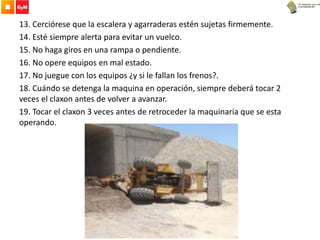 13. Cerciórese que la escalera y agarraderas estén sujetas firmemente.
14. Esté siempre alerta para evitar un vuelco.
15. No haga giros en una rampa o pendiente.
16. No opere equipos en mal estado.
17. No juegue con los equipos ¿y si le fallan los frenos?.
18. Cuándo se detenga la maquina en operación, siempre deberá tocar 2
veces el claxon antes de volver a avanzar.
19. Tocar el claxon 3 veces antes de retroceder la maquinaria que se esta
operando.
 