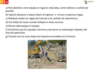 a) NO adelante a otro equipo en lugares reducidos, como talleres o cambio de
guardia.
b) Ingrese despacio y toque claxon al ingresar a curvas y esquinas ciegas.
c) Obedezca todas las reglas de tránsito y las señales de advertencia.
d) Use todas las luces cuando trabaje en áreas oscuras.
e) Nunca sobrecargue el equipo.
f) Cerciórese que los equipos menores y personas se mantengan alejados del
área de operación.
g) Transite con las luces bajas de trayecto encendidas las 24 horas.
 