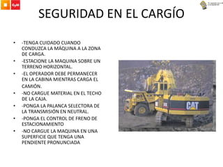 SEGURIDAD EN EL CARGÍO
• -TENGA CUIDADO CUANDO
CONDUZCA LA MÁQUINA A LA ZONA
DE CARGA.
• -ESTACIONE LA MAQUINA SOBRE UN
TERRENO HORIZONTAL.
• -EL OPERADOR DEBE PERMANECER
EN LA CABINA MIENTRAS CARGA EL
CAMIÓN.
• -NO CARGUE MATERIAL EN EL TECHO
DE LA CAJA.
• -PONGA LA PALANCA SELECTORA DE
LA TRANSMISIÓN EN NEUTRAL.
• -PONGA EL CONTROL DE FRENO DE
ESTACIONAMIENTO
• -NO CARGUE LA MAQUINA EN UNA
SUPERFICIE QUE TENGA UNA
PENDIENTE PRONUNCIADA
 