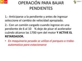 OPERACIÓN PARA BAJAR
PENDIENTES
1.- Anticiparse a la pendiente y antes de ingresar
seleccione el cambio de velocidad apropiado.
2.- Con un camión cargado cuando ingrese en una
pendiente de 6 al 10 % deje de pisar el acelerador
cuándo alcance las 1700 rpm del motor Y ACTIVE EL
RETARDADOR.
• En maquinaria pesada se utiliza el parqueo o traba-
automatica para estacionarce
 