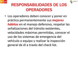RESPONSABILIDADES DE LOS
OPERADORES
• Los operadores deben conocer y poner en
práctica permanentemente sus mejores
hábitos en el manejo defensivo, respetar las
señalizaciones del tránsito existentes,
velocidades máximas permitidas, conocer el
uso de los sistemas de emergencia del
vehículo o equipo y realizar la inspección
general de él a través del check list.
 