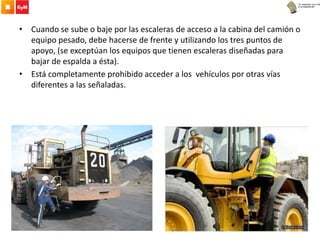 • Cuando se sube o baje por las escaleras de acceso a la cabina del camión o
equipo pesado, debe hacerse de frente y utilizando los tres puntos de
apoyo, (se exceptúan los equipos que tienen escaleras diseñadas para
bajar de espalda a ésta).
• Está completamente prohibido acceder a los vehículos por otras vías
diferentes a las señaladas.
 