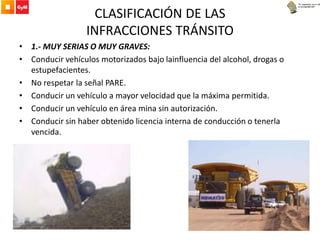CLASIFICACIÓN DE LAS
INFRACCIONES TRÁNSITO
• 1.- MUY SERIAS O MUY GRAVES:
• Conducir vehículos motorizados bajo lainfluencia del alcohol, drogas o
estupefacientes.
• No respetar la señal PARE.
• Conducir un vehículo a mayor velocidad que la máxima permitida.
• Conducir un vehículo en área mina sin autorización.
• Conducir sin haber obtenido licencia interna de conducción o tenerla
vencida.
 