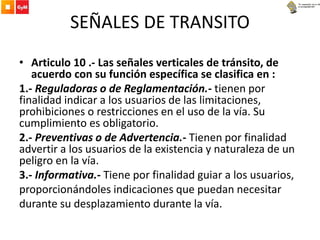 SEÑALES DE TRANSITO
• Articulo 10 .- Las señales verticales de tránsito, de
acuerdo con su función específica se clasifica en :
1.- Reguladoras o de Reglamentación.- tienen por
finalidad indicar a los usuarios de las limitaciones,
prohibiciones o restricciones en el uso de la vía. Su
cumplimiento es obligatorio.
2.- Preventivas o de Advertencia.- Tienen por finalidad
advertir a los usuarios de la existencia y naturaleza de un
peligro en la vía.
3.- Informativa.- Tiene por finalidad guiar a los usuarios,
proporcionándoles indicaciones que puedan necesitar
durante su desplazamiento durante la vía.
 
