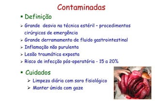 Contaminadas
 Definição
 Grande desvio na técnica estéril – procedimentos
cirúrgicos de emergência
 Grande derramamento de fluido gastrointestinal
 Inflamação não purulenta
 Lesão traumática exposta
 Risco de infecção pós-operatória - 15 a 20%
 Cuidados
 Limpeza diária com soro fisiológico
 Manter úmida com gaze
 