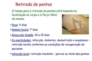 Retirada de pontos
face: 4 dias
demais locais: 7 dias
áreas sob tensão: 10 a 15 dias
Co-morbidades: infecção, diabetes, desnutrição e neoplasias –
retirada tardia conforme as condições de recuperação do
paciente
infecção local: retirada imediata - parcial ou total dos pontos
O tempo para a retirada de pontos está baseado na
localização no corpo e à força tênsil
da mesma
 
