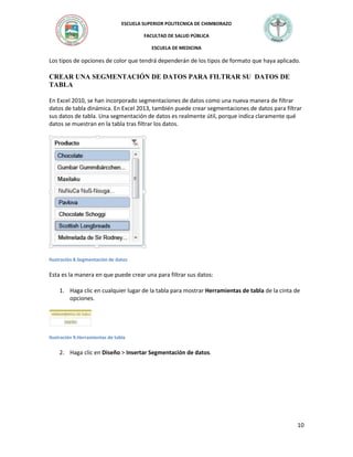 ESCUELA SUPERIOR POLITECNICA DE CHIMBORAZO
FACULTAD DE SALUD PÚBLICA
ESCUELA DE MEDICINA

Los tipos de opciones de color que tendrá dependerán de los tipos de formato que haya aplicado.

CREAR UNA SEGMENTACIÓN DE DATOS PARA FILTRAR SU DATOS DE
TABLA
En Excel 2010, se han incorporado segmentaciones de datos como una nueva manera de filtrar
datos de tabla dinámica. En Excel 2013, también puede crear segmentaciones de datos para filtrar
sus datos de tabla. Una segmentación de datos es realmente útil, porque indica claramente qué
datos se muestran en la tabla tras filtrar los datos.

Ilustración 8.Segmentación de datos

Esta es la manera en que puede crear una para filtrar sus datos:
1. Haga clic en cualquier lugar de la tabla para mostrar Herramientas de tabla de la cinta de
opciones.

Ilustración 9.Herramientas de tabla

2. Haga clic en Diseño > Insertar Segmentación de datos.

10

 