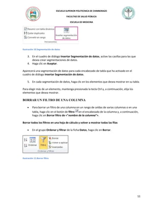 ESCUELA SUPERIOR POLITECNICA DE CHIMBORAZO
FACULTAD DE SALUD PÚBLICA
ESCUELA DE MEDICINA

Ilustración 10.Segmentación de datos

3. En el cuadro de diálogo Insertar Segmentación de datos, active las casillas para las que
desea crear segmentaciones de datos.
4. Haga clic en Aceptar.
Aparecerá una segmentación de datos para cada encabezado de tabla que ha activado en el
cuadro de diálogo Insertar Segmentación de datos.
5. En cada segmentación de datos, haga clic en los elementos que desea mostrar en su tabla.
Para elegir más de un elemento, mantenga presionada la tecla Ctrl y, a continuación, elija los
elementos que desea mostrar.

BORRAR UN FILTRO DE UNA COLUMNA
Para borrar un filtro de una columna en un rango de celdas de varias columnas o en una
tabla, haga clic en el botón de filtro en el encabezado de la columna y, a continuación,
haga clic en Borrar filtro de <"nombre de la columna">.
Borrar todos los filtros en una hoja de cálculo y volver a mostrar todas las filas
En el grupo Ordenar y filtrar de la ficha Datos, haga clic en Borrar.

Ilustración 11.Borrar filtro

11

 