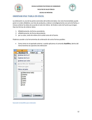 ESCUELA SUPERIOR POLITECNICA DE CHIMBORAZO
FACULTAD DE SALUD PÚBLICA
ESCUELA DE MEDICINA

ORDENAR UNA TABLA EN EXCEL
La ordenación es una de las partes esenciales del análisis de datos. Con esta funcionalidad, puede
poner en orden alfabético una lista de productos, ordenar cronológicamente una serie de fechas, e
incluso ordenar los datos de acuerdo al color de relleno de fondo o color de fuente que tengan.
Hay tres formas de ordenar datos:
1. Alfabéticamente, de forma ascendente,
2. alfabéticamente, de forma descendente,
3. por su color, tanto de relleno de la celda como de la fuente.
Podemos acceder a las herramientas de ordenación de varias formas posibles:
Como vimos en el apartado anterior, cuando aplicamos el comando Autofiltro, dentro del
menú tenemos las opciones de ordenación

Ilustración 12.Autofiltro para ordenación

12

 