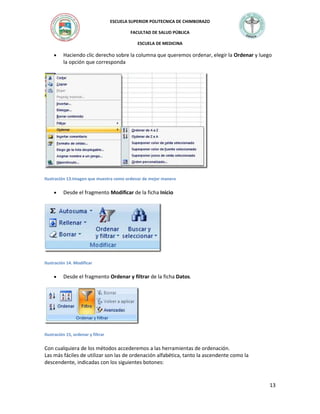 ESCUELA SUPERIOR POLITECNICA DE CHIMBORAZO
FACULTAD DE SALUD PÚBLICA
ESCUELA DE MEDICINA

Haciendo clic derecho sobre la columna que queremos ordenar, elegir la Ordenar y luego
la opción que corresponda

Ilustración 13.Imagen que muestra como ordenar de mejor manera

Desde el fragmento Modificar de la ficha Inicio

Ilustración 14. Modificar

Desde el fragmento Ordenar y filtrar de la ficha Datos.

Ilustración 15, ordenar y filtrar

Con cualquiera de los métodos accederemos a las herramientas de ordenación.
Las más fáciles de utilizar son las de ordenación alfabética, tanto la ascendente como la
descendente, indicadas con los siguientes botones:

13

 