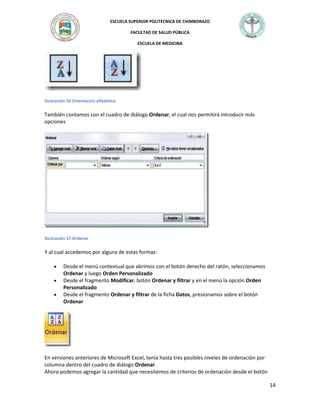 ESCUELA SUPERIOR POLITECNICA DE CHIMBORAZO
FACULTAD DE SALUD PÚBLICA
ESCUELA DE MEDICINA

Ilustración 16.Orientacion alfabética

También contamos con el cuadro de diálogo Ordenar, el cual nos permitirá introducir más
opciones

Ilustración 17.Ordenar

Y al cual accedemos por alguna de estas formas:
Desde el menú contextual que abrimos con el botón derecho del ratón, seleccionamos
Ordenar y luego Orden Personalizado
Desde el fragmento Modificar, botón Ordenar y filtrar y en el menú la opción Orden
Personalizado
Desde el fragmento Ordenar y filtrar de la ficha Datos, presionamos sobre el botón
Ordenar

En versiones anteriores de Microsoft Excel, tenía hasta tres posibles niveles de ordenación por
columna dentro del cuadro de diálogo Ordenar.
Ahora podemos agregar la cantidad que necesitemos de criterios de ordenación desde el botón
14

 
