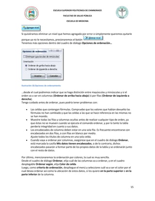 ESCUELA SUPERIOR POLITECNICA DE CHIMBORAZO
FACULTAD DE SALUD PÚBLICA
ESCUELA DE MEDICINA

.
Si quisiéramos eliminar un nivel que hemos agregado por error o simplemente queremos quitarle
porque ya no le necesitamos, presionaremos el botón
.
Tenemos más opciones dentro del cuadro de diálogo Opciones de ordenación…

Ilustración 18.Opciones de ordenamiento

…desde el cual podremos indicar que se haga distinción entre mayúsculas y minúsculas y si el
orden va a ser en columnas (Ordenar de arriba hacia abajo) ó por filas (Ordenar de izquierda a
derecha).
Tenga cuidado antes de ordenar, pues podría tener problemas con:
Las celdas que contengan fórmulas. Compruebe que los valores que habían devuelto las
fórmulas no han cambiado y que las celdas a las que se hace referencia en las mismas no
se han movido.
Muestre todas las filas y columnas ocultas antes de realizar cualquier tipo de orden, ya
que éstas no se mueven cuando se ejecuta el comando ordenar, y por lo tanto la tabla
perdería integridad en cuanto a sus datos.
Los encabezados de columna deben estar en una sola fila. Es frecuente encontrarse con
encabezados en dos filas, o con filas en blanco por medio.
Ajuste todos los títulos de columna en una sola celda.
Cuando vaya a ordenar por columnas, asegúrese que en el cuadro de diálogo Ordenar,
está marcada la casilla Mis datos tienen encabezados, o de lo contrario, dichos
encabezados pasarán a formar parte de los propios datos de la tabla y se ordenarán junto
con el resto de datos.
Por último, mencionaremos la ordenación por colores, la cual es muy sencilla.
Desde el cuadro de diálogo Ordenar, elija cuál de las columnas va a ordenar, y en el cuadro
desplegable Ordenar según, elija Color de celda.
Luego, como criterio de ordenación, despliegue el menú y seleccione cuál va a ser el color por el
cual desea ordenar así como la ubicación de estos datos, si los quiere en la parte superior o en la
parte inferior de la columna.

15

 