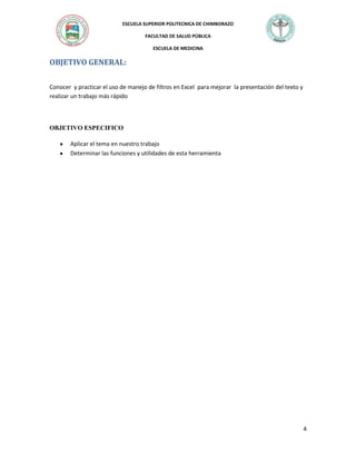 ESCUELA SUPERIOR POLITECNICA DE CHIMBORAZO
FACULTAD DE SALUD PÚBLICA
ESCUELA DE MEDICINA

OBJETIVO GENERAL:
Conocer y practicar el uso de manejo de filtros en Excel para mejorar la presentación del texto y
realizar un trabajo más rápido

OBJETIVO ESPECIFICO
Aplicar el tema en nuestro trabajo
Determinar las funciones y utilidades de esta herramienta

4

 