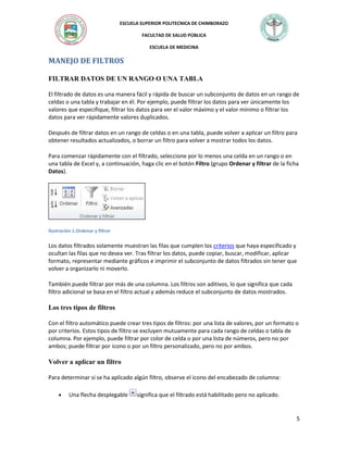 ESCUELA SUPERIOR POLITECNICA DE CHIMBORAZO
FACULTAD DE SALUD PÚBLICA
ESCUELA DE MEDICINA

MANEJO DE FILTROS
FILTRAR DATOS DE UN RANGO O UNA TABLA
El filtrado de datos es una manera fácil y rápida de buscar un subconjunto de datos en un rango de
celdas o una tabla y trabajar en él. Por ejemplo, puede filtrar los datos para ver únicamente los
valores que especifique, filtrar los datos para ver el valor máximo y el valor mínimo o filtrar los
datos para ver rápidamente valores duplicados.
Después de filtrar datos en un rango de celdas o en una tabla, puede volver a aplicar un filtro para
obtener resultados actualizados, o borrar un filtro para volver a mostrar todos los datos.
Para comenzar rápidamente con el filtrado, seleccione por lo menos una celda en un rango o en
una tabla de Excel y, a continuación, haga clic en el botón Filtro (grupo Ordenar y filtrar de la ficha
Datos).

Ilustración 1.Ordenar y filtrar

Los datos filtrados solamente muestran las filas que cumplen los criterios que haya especificado y
ocultan las filas que no desea ver. Tras filtrar los datos, puede copiar, buscar, modificar, aplicar
formato, representar mediante gráficos e imprimir el subconjunto de datos filtrados sin tener que
volver a organizarlo ni moverlo.
También puede filtrar por más de una columna. Los filtros son aditivos, lo que significa que cada
filtro adicional se basa en el filtro actual y además reduce el subconjunto de datos mostrados.

Los tres tipos de filtros
Con el filtro automático puede crear tres tipos de filtros: por una lista de valores, por un formato o
por criterios. Estos tipos de filtro se excluyen mutuamente para cada rango de celdas o tabla de
columna. Por ejemplo, puede filtrar por color de celda o por una lista de números, pero no por
ambos; puede filtrar por icono o por un filtro personalizado, pero no por ambos.

Volver a aplicar un filtro
Para determinar si se ha aplicado algún filtro, observe el icono del encabezado de columna:
Una flecha desplegable

significa que el filtrado está habilitado pero no aplicado.

5

 