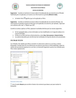 ESCUELA SUPERIOR POLITECNICA DE CHIMBORAZO
FACULTAD DE SALUD PÚBLICA
ESCUELA DE MEDICINA

Sugerencia Cuando se mantiene el mouse sobre el encabezado de una columna con el filtrado
habilitado pero no aplicado, se muestra una información en pantalla (Mostrar todo).
Un botón Filtro

significa que se ha aplicado un filtro.

Sugerencia Cuando se mantiene el mouse sobre el encabezado de una columna filtrada, una
información en pantalla muestra el filtro que se ha aplicado a la columna, por ejemplo, "Igual que
una celda de color rojo" o "Mayor que 150".
Cuando se vuelve a aplicar un filtro, aparecen resultados distintos por las razones siguientes:
Se han agregado datos, se han eliminado o se han modificado en el rango de celdas en la
columna de tabla.
El filtro es un filtro de hora y fecha dinámica, como Hoy, Esta semana o Hasta la fecha.
Los valores devueltos por una fórmula han cambiado y la hoja de cálculo se ha actualizado.

FILTRAR TEXTO
Los métodos más rápidos para filtrar consisten en seleccionar valores en una lista y realizar
búsquedas. Cuando hace clic en la flecha de una columna que tiene un filtro habilitado, todos los
valores de esa columna aparecen en una lista. La ilustración siguiente muestra tres métodos para
filtrar datos rápidamente.

Ilustración 2.Filtrar texto

Use el cuadro Buscar para escribir el texto o los números que desea usar para realizar la
búsqueda.

6

 
