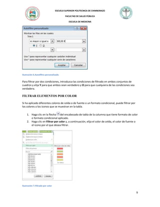 ESCUELA SUPERIOR POLITECNICA DE CHIMBORAZO
FACULTAD DE SALUD PÚBLICA
ESCUELA DE MEDICINA

Ilustración 6.Autofiltro personalizado

Para filtrar por dos condiciones, introduzca las condiciones de filtrado en ambos conjuntos de
cuadros y elija Y para que ambos sean verdadero y O para que cualquiera de las condiciones sea
verdadera.

FILTRAR ELEMENTOS POR COLOR
Si ha aplicado diferentes colores de celda o de fuente o un formato condicional, puede filtrar por
los colores o los iconos que se muestran en la tabla.
1. Haga clic en la flecha del encabezado de tabla de la columna que tiene formato de color
o formato condicional aplicado.
2. Haga clic en Filtrar por color y, a continuación, elija el color de celda, el color de fuente o
el icono por el que desea filtrar.

Ilustración 7.Filtrado por color

9

 
