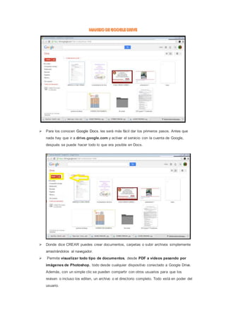 Para los conocen Google Docs. les será más fácil dar los primeros pasos. Antes que 
nada hay que ir a drive.google.com y activar el servicio con la cuenta de Google, 
después se puede hacer todo lo que era posible en Docs. 
 Donde dice CREAR puedes crear documentos, carpetas o subir archivos simplemente 
arrastrándolos al navegador. 
 Permite visualizar todo tipo de documentos, desde PDF a vídeos pasando por 
imágenes de Photoshop, todo desde cualquier dispositivo conectado a Google Drive. 
Además, con un simple clic se pueden compartir con otros usuarios para que los 
revisen o incluso los editen, un archivo o el directorio completo. Todo está en poder del 
usuario. 
