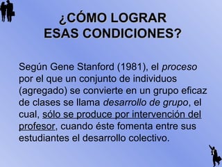 ¿CÓMO LOGRAR¿CÓMO LOGRAR
ESAS CONDICIONES?ESAS CONDICIONES?
Según Gene Stanford (1981), el proceso
por el que un conjunto de individuos
(agregado) se convierte en un grupo eficaz
de clases se llama desarrollo de grupo, el
cual, sólo se produce por intervención del
profesor, cuando éste fomenta entre sus
estudiantes el desarrollo colectivo.
 