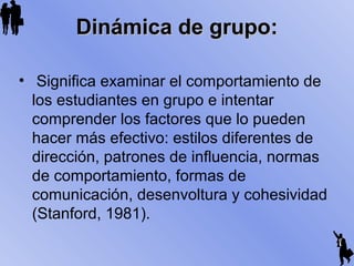 Dinámica de grupo:Dinámica de grupo:
• Significa examinar el comportamiento de
los estudiantes en grupo e intentar
comprender los factores que lo pueden
hacer más efectivo: estilos diferentes de
dirección, patrones de influencia, normas
de comportamiento, formas de
comunicación, desenvoltura y cohesividad
(Stanford, 1981).
 