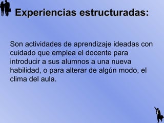 Experiencias estructuradas:Experiencias estructuradas:
Son actividades de aprendizaje ideadas con
cuidado que emplea el docente para
introducir a sus alumnos a una nueva
habilidad, o para alterar de algún modo, el
clima del aula.
 