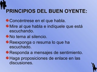 Concéntrese en el que habla.
Mire al que habla e indíquele que está
escuchando.
No tema al silencio.
Reexponga o resuma lo que ha
escuchado.
Responda a mensajes de sentimiento.
Haga proposiciones de enlace en las
discusiones.
PRINCIPIOS DEL BUEN OYENTE:PRINCIPIOS DEL BUEN OYENTE:
 