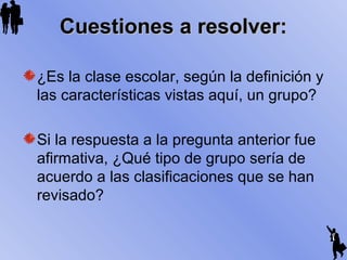 Cuestiones a resolver:Cuestiones a resolver:
¿Es la clase escolar, según la definición y
las características vistas aquí, un grupo?
Si la respuesta a la pregunta anterior fue
afirmativa, ¿Qué tipo de grupo sería de
acuerdo a las clasificaciones que se han
revisado?
 