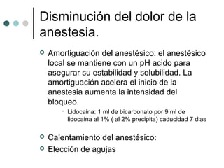 Disminución del dolor de la
anestesia.
 Amortiguación del anestésico: el anestésico
local se mantiene con un pH acido para
asegurar su estabilidad y solubilidad. La
amortiguación acelera el inicio de la
anestesia aumenta la intensidad del
bloqueo.
• Lidocaina: 1 ml de bicarbonato por 9 ml de
lidocaina al 1% ( al 2% precipita) caducidad 7 dias
 Calentamiento del anestésico:
 Elección de agujas
 